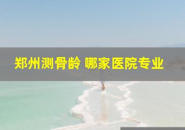 郑州测骨龄 哪家医院专业